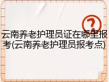 云南养老护理员证在哪里报考(云南养老护理员报考点)