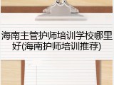 海南主管护师培训学校哪里好(海南护师培训推荐)