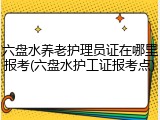 六盘水养老护理员证在哪里报考(六盘水护工证报考点)