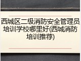 西城区二级消防安全管理员培训学校哪里好(西城消防培训推荐)