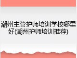 潮州主管护师培训学校哪里好(潮州护师培训推荐)