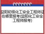 益阳初级化工安全工程师证在哪里报考(益阳化工安全工程师报考)
