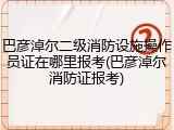 巴彦淖尔二级消防设施操作员证在哪里报考(巴彦淖尔消防证报考)