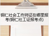 铜仁社会工作师证在哪里报考(铜仁社工证报考点)