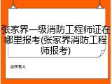 张家界一级消防工程师证在哪里报考(张家界消防工程师报考)