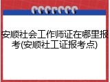 安顺社会工作师证在哪里报考(安顺社工证报考点)