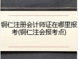 铜仁注册会计师证在哪里报考(铜仁注会报考点)