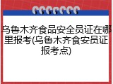 乌鲁木齐食品安全员证在哪里报考(乌鲁木齐食安员证报考点)