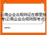 云南企业合规师证在哪里报考(云南企业合规师报考点)