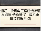 通辽一级机电工程建造师证在哪里报考(通辽一级机电建造师报考点)