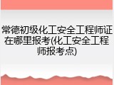 常德初级化工安全工程师证在哪里报考(化工安全工程师报考点)