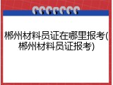 郴州材料员证在哪里报考(郴州材料员证报考)