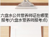 六盘水公共营养师证在哪里报考(六盘水营养师报考点)
