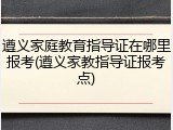 遵义家庭教育指导证在哪里报考(遵义家教指导证报考点)