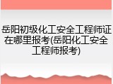 岳阳初级化工安全工程师证在哪里报考(岳阳化工安全工程师报考)