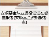 安顺基金从业资格证证在哪里报考(安顺基金资格报考点)