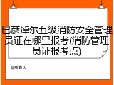 巴彦淖尔五级消防安全管理员证在哪里报考(消防管理员证报考点)