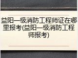 益阳一级消防工程师证在哪里报考(益阳一级消防工程师报考)