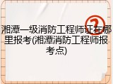 湘潭一级消防工程师证在哪里报考(湘潭消防工程师报考点)