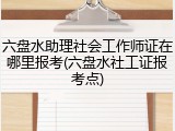 六盘水助理社会工作师证在哪里报考(六盘水社工证报考点)