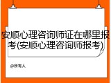 安顺心理咨询师证在哪里报考(安顺心理咨询师报考)
