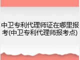 中卫专利代理师证在哪里报考(中卫专利代理师报考点)