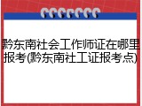 黔东南社会工作师证在哪里报考(黔东南社工证报考点)
