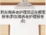 黔东南养老护理员证在哪里报考(黔东南养老护理报考点)