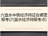 六盘水中级经济师证在哪里报考(六盘水经济师报考点)