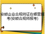 安顺企业合规师证在哪里报考(安顺合规师报考)