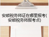 安顺税务师证在哪里报考(安顺税务师报考点)