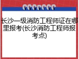 长沙一级消防工程师证在哪里报考(长沙消防工程师报考点)
