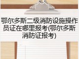 鄂尔多斯二级消防设施操作员证在哪里报考(鄂尔多斯消防证报考)
