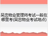吴忠物业管理师考试一般在哪里考(吴忠物业考试地点)