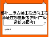 郴州二级安装工程造价工程师证在哪里报考(郴州二级造价师报考)