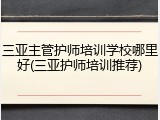 三亚主管护师培训学校哪里好(三亚护师培训推荐)