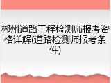 郴州道路工程检测师报考资格详解(道路检测师报考条件)