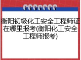 衡阳初级化工安全工程师证在哪里报考(衡阳化工安全工程师报考)