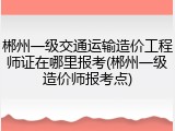 郴州一级交通运输造价工程师证在哪里报考(郴州一级造价师报考点)