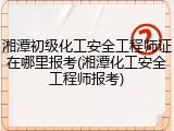 湘潭初级化工安全工程师证在哪里报考(湘潭化工安全工程师报考)