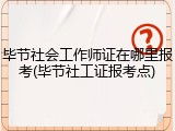 毕节社会工作师证在哪里报考(毕节社工证报考点)