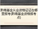 黔南基金从业资格证证在哪里报考(黔南基金资格报考点)