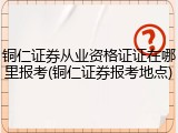 铜仁证券从业资格证证在哪里报考(铜仁证券报考地点)