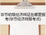 毕节初级经济师证在哪里报考(毕节经济师报考点)