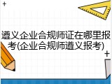 遵义企业合规师证在哪里报考(企业合规师遵义报考)