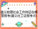 遵义助理社会工作师证在哪里报考(遵义社工证报考点)