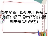 鄂尔多斯一级机电工程建造师证在哪里报考(鄂尔多斯机电建造师报考)