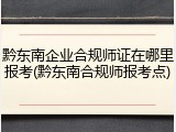 黔东南企业合规师证在哪里报考(黔东南合规师报考点)