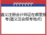 遵义注册会计师证在哪里报考(遵义注会报考地点)