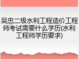 吴忠二级水利工程造价工程师考试需要什么学历(水利工程师学历要求)